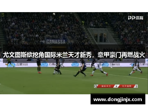尤文图斯欲挖角国际米兰天才新秀，意甲豪门再燃战火