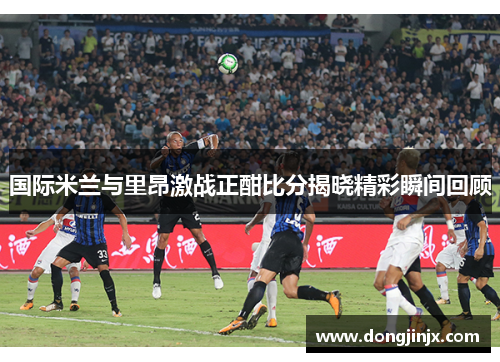 国际米兰与里昂激战正酣比分揭晓精彩瞬间回顾