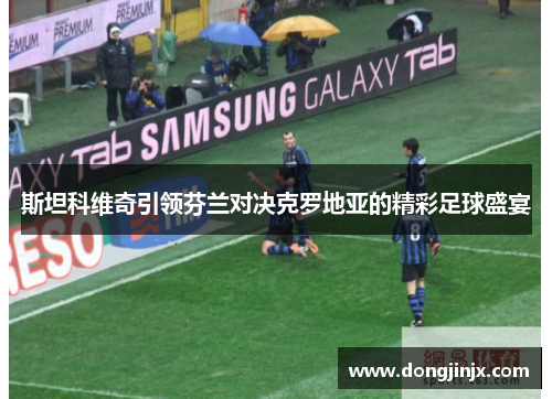 斯坦科维奇引领芬兰对决克罗地亚的精彩足球盛宴